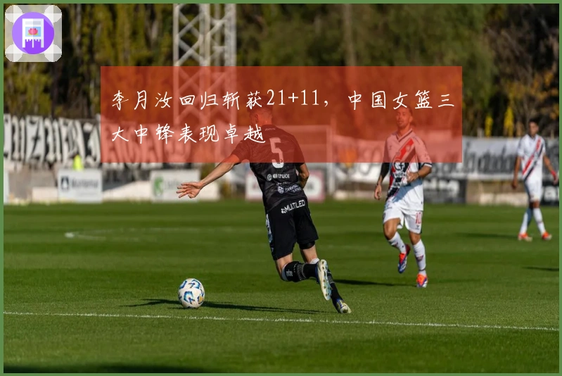 李月汝回归斩获21+11，中国女篮三大中锋表现卓越