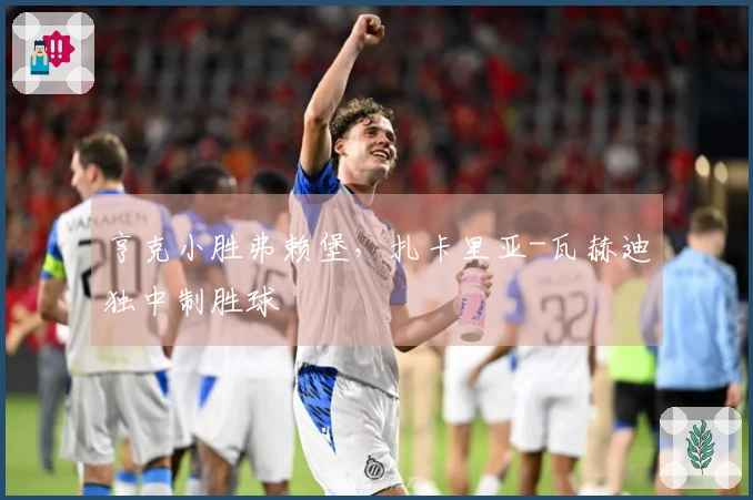 亨克小胜弗赖堡，扎卡里亚-瓦赫迪独中制胜球