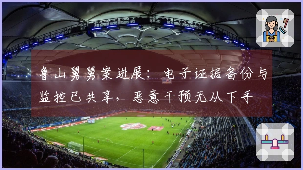 鲁山舅舅案进展：电子证据备份与监控已共享，恶意干预无从下手