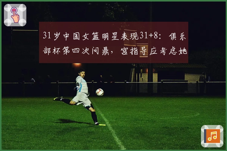 31岁中国女篮明星表现31+8：俱乐部杯第四次问鼎，宫指导应考虑她的搭档？