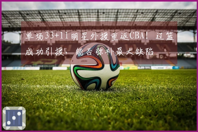 单场33+11明星外援重返CBA！辽篮成功引援，能否弥补最大缺陷