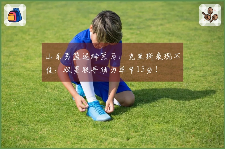 山东男篮逆转黑马，克里斯表现不佳，双星联手助力单节15分！