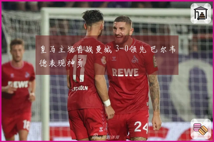 皇马主场首战曼城 3-0领先 巴尔韦德表现神勇