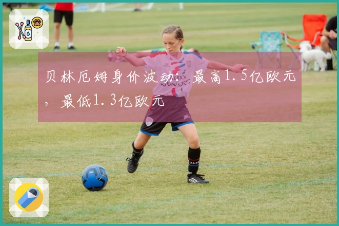 贝林厄姆身价波动：最高1.5亿欧元，最低1.3亿欧元
