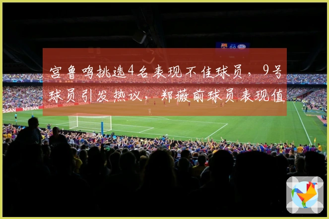宫鲁鸣挑选4名表现不佳球员，9号球员引发热议，郑薇前球员表现值得信赖，张子宇展现高效能