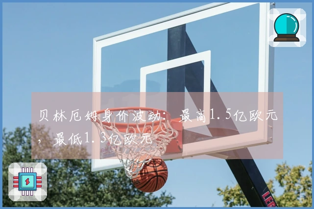 贝林厄姆身价波动：最高1.5亿欧元，最低1.3亿欧元