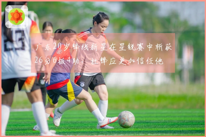 广东20岁锋线新星在星锐赛中斩获26分6板4助，杜锋应更加信任他