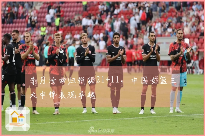 李月汝回归斩获21+11，中国女篮三大中锋表现卓越