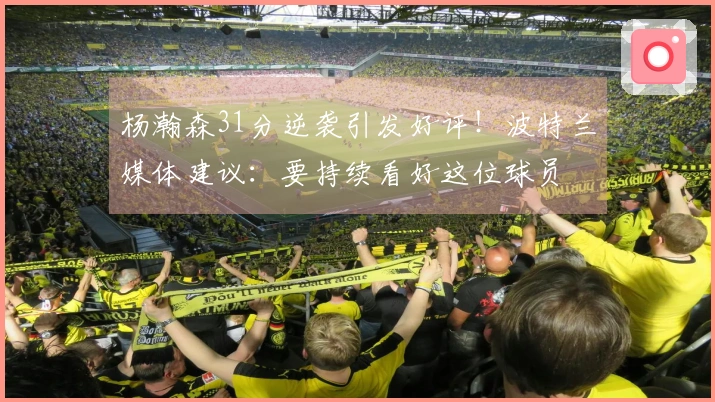 杨瀚森31分逆袭引发好评！波特兰媒体建议：要持续看好这位球员