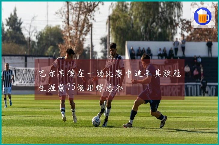 巴尔韦德在一场比赛中追平其欧冠生涯前75场进球总和