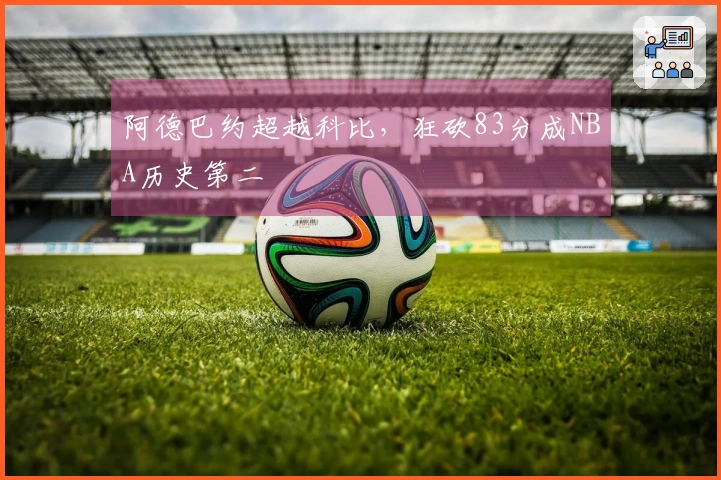 阿德巴约超越科比，狂砍83分成NBA历史第二