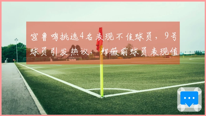 宫鲁鸣挑选4名表现不佳球员，9号球员引发热议，郑薇前球员表现值得信赖，张子宇展现高效能