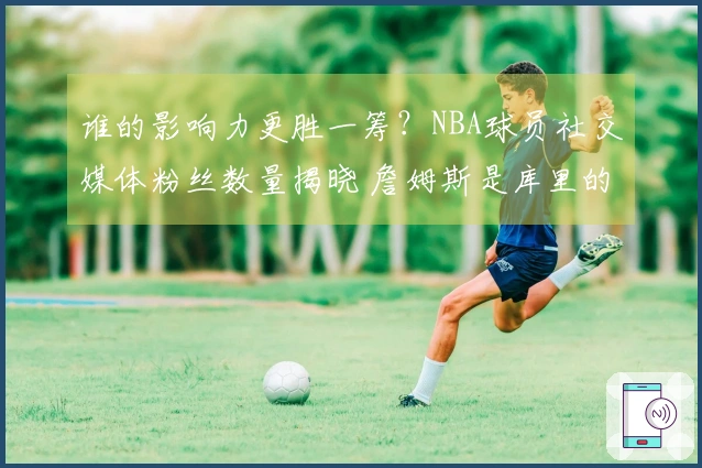 谁的影响力更胜一筹？NBA球员社交媒体粉丝数量揭晓 詹姆斯是库里的三倍？