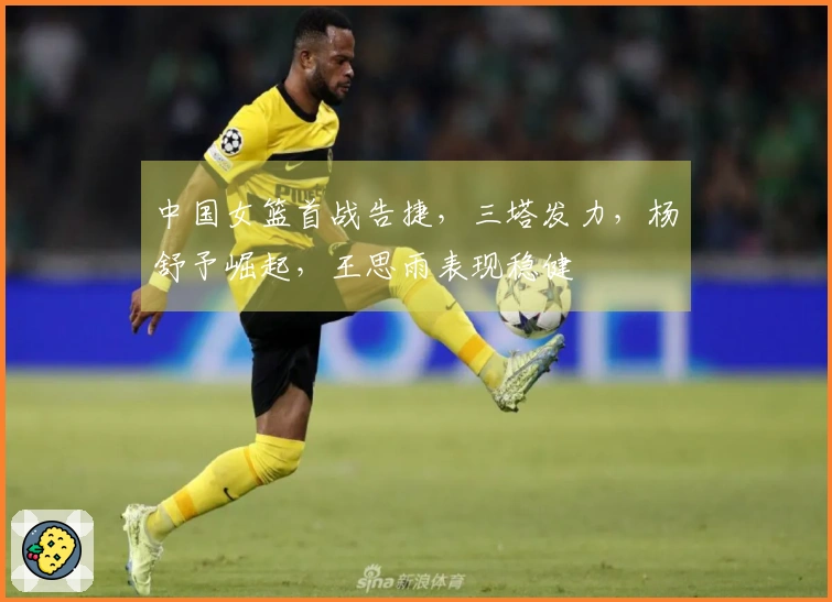 中国女篮首战告捷,三塔发力,杨舒予崛起,王思雨表现稳健