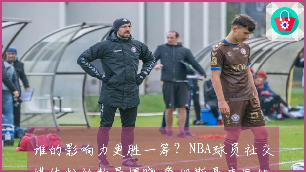 谁的影响力更胜一筹？NBA球员社交媒体粉丝数量揭晓 詹姆斯是库里的三倍？