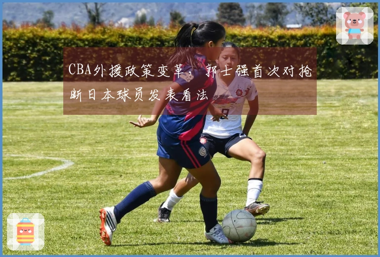 CBA外援政策变革，郭士强首次对抢断日本球员发表看法