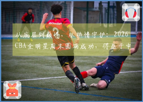 从底层到巅峰,以热情守护:2026CBA全明星周末圆满成功,得益于中国人寿的支持