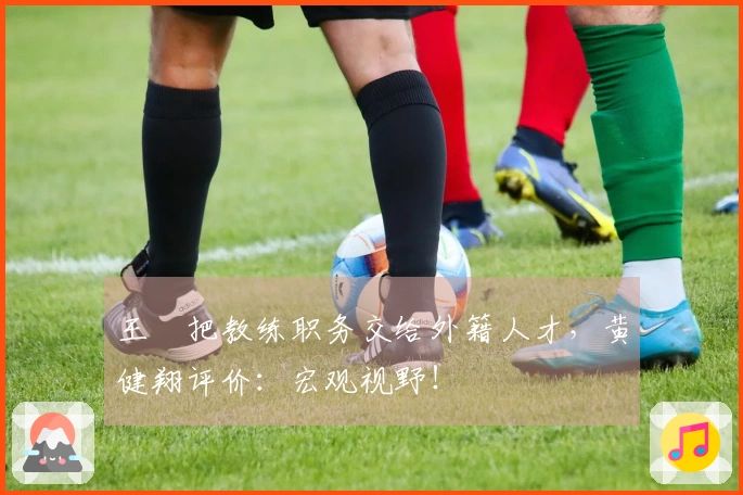 王濛把教练职务交给外籍人才，黄健翔评价：宏观视野！